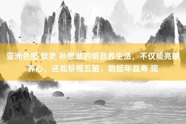 亚洲色图 欧美 孙想邈的明目养生法，不仅能亮眼养心，还能珍视五脏，助延年益寿 现