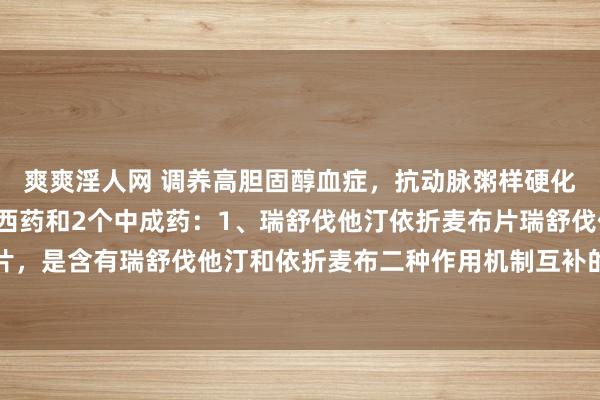 爽爽淫人网 调养高胆固醇血症，抗动脉粥样硬化，防治心梗脑梗的2个西药和2个中成药：1、瑞舒伐他汀依折麦布片瑞舒伐他汀依折麦布片，是含有瑞舒伐他汀和依折麦布二种作用机制互补的降脂药，通过贬抑胆固醇的汲取和合成...