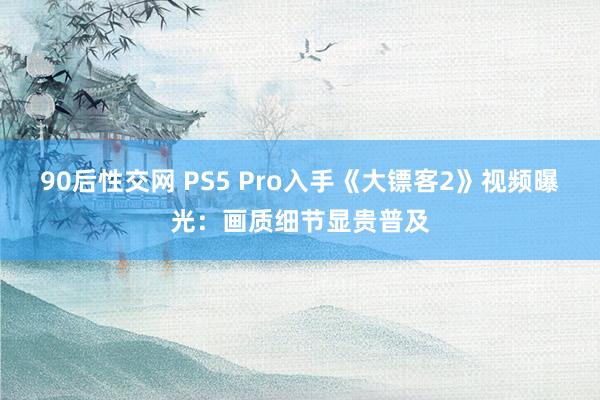 90后性交网 PS5 Pro入手《大镖客2》视频曝光：画质细节显贵普及