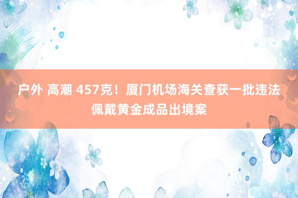 户外 高潮 457克！厦门机场海关查获一批违法佩戴黄金成品出境案