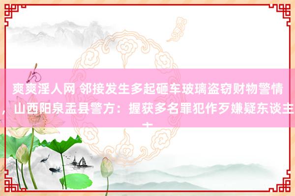 爽爽淫人网 邻接发生多起砸车玻璃盗窃财物警情，山西阳泉盂县警方：握获多名罪犯作歹嫌疑东谈主