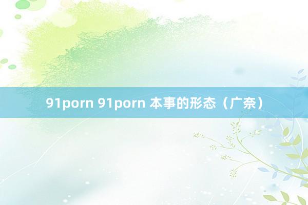 91porn 91porn 本事的形态（广奈）