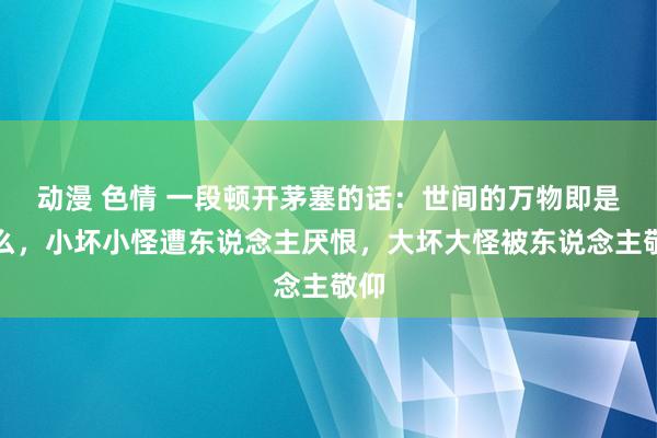 动漫 色情 一段顿开茅塞的话：世间的万物即是这么，小坏小怪遭东说念主厌恨，大坏大怪被东说念主敬仰