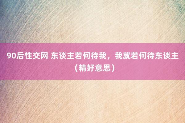 90后性交网 东谈主若何待我，我就若何待东谈主（精好意思）