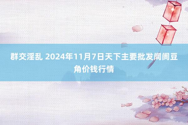 群交淫乱 2024年11月7日天下主要批发阛阓豆角价钱行情