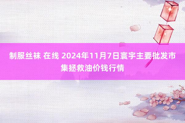 制服丝袜 在线 2024年11月7日寰宇主要批发市集拯救油价钱行情