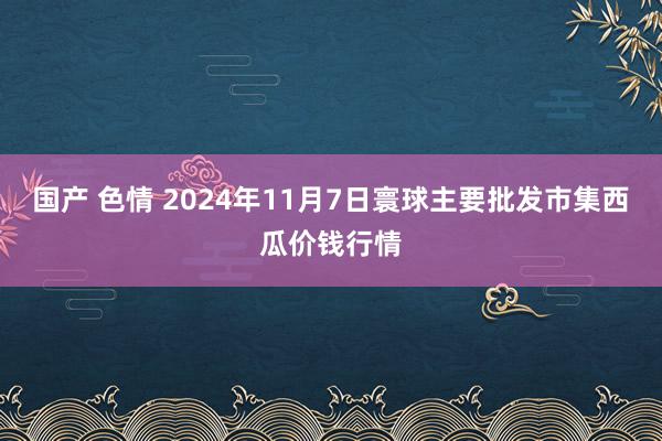 国产 色情 2024年11月7日寰球主要批发市集西瓜价钱行情