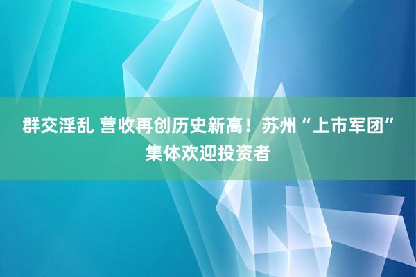 群交淫乱 营收再创历史新高！苏州“上市军团”集体欢迎投资者