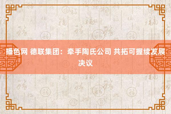 播色网 德联集团：牵手陶氏公司 共拓可握续发展决议