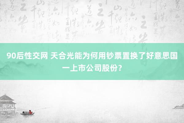 90后性交网 天合光能为何用钞票置换了好意思国一上市公司股份？