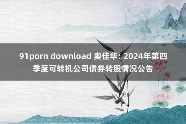 91porn download 奥佳华: 2024年第四季度可转机公司债券转股情况公告