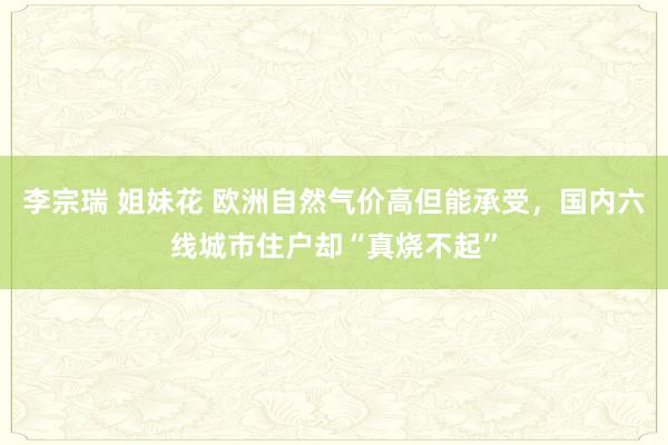 李宗瑞 姐妹花 欧洲自然气价高但能承受，国内六线城市住户却“真烧不起”