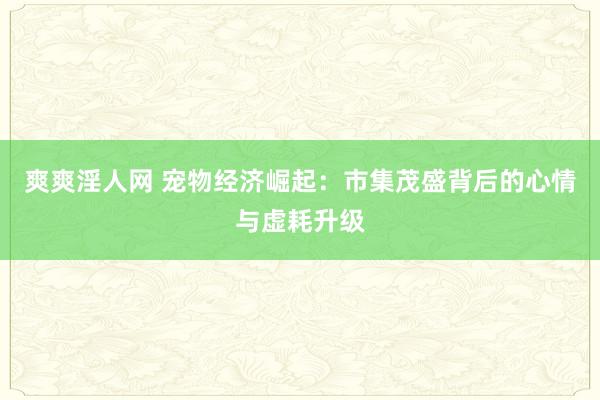 爽爽淫人网 宠物经济崛起：市集茂盛背后的心情与虚耗升级