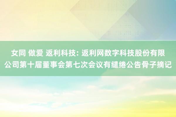 女同 做爱 返利科技: 返利网数字科技股份有限公司第十届董事会第七次会议有缱绻公告骨子摘记