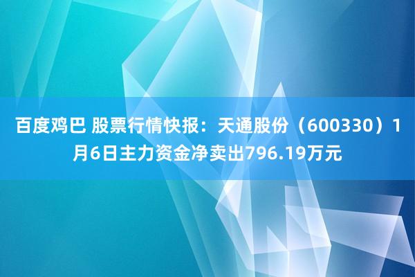 百度鸡巴 股票行情快报：天通股份（600330）1月6日主力资金净卖出796.19万元