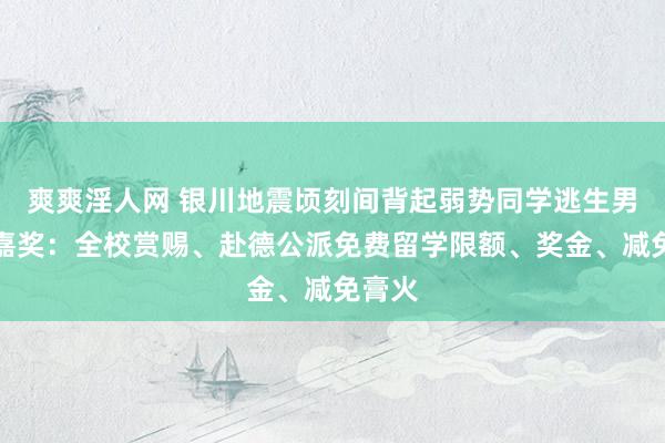 爽爽淫人网 银川地震顷刻间背起弱势同学逃生男孩被嘉奖：全校赏赐、赴德公派免费留学限额、奖金、减免膏火