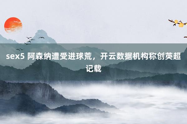 sex5 阿森纳遭受进球荒，开云数据机构称创英超记载