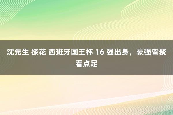 沈先生 探花 西班牙国王杯 16 强出身，豪强皆聚看点足