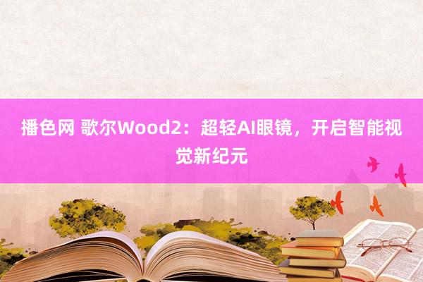 播色网 歌尔Wood2：超轻AI眼镜，开启智能视觉新纪元