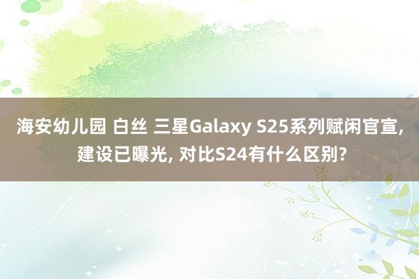 海安幼儿园 白丝 三星Galaxy S25系列赋闲官宣， 建设已曝光， 对比S24有什么区别?