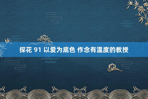 探花 91 以爱为底色 作念有温度的教授