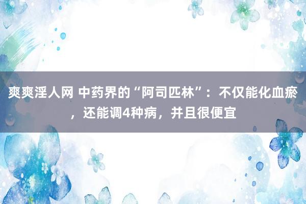 爽爽淫人网 中药界的“阿司匹林”：不仅能化血瘀，还能调4种病，并且很便宜