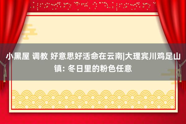 小黑屋 调教 好意思好活命在云南|大理宾川鸡足山镇: 冬日里的粉色任意