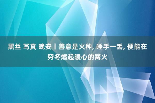 黑丝 写真 晚安丨善意是火种， 唾手一丢， 便能在穷冬燃起暖心的篝火