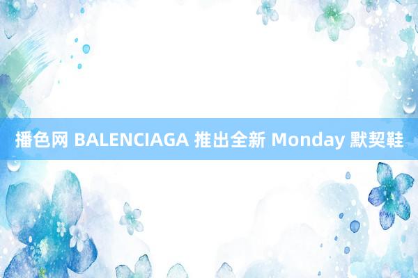 播色网 BALENCIAGA 推出全新 Monday 默契鞋