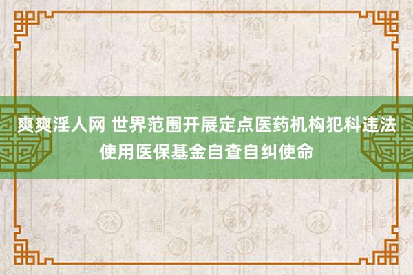 爽爽淫人网 世界范围开展定点医药机构犯科违法使用医保基金自查自纠使命