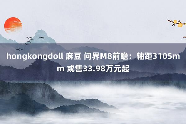 hongkongdoll 麻豆 问界M8前瞻：轴距3105mm 或售33.98万元起