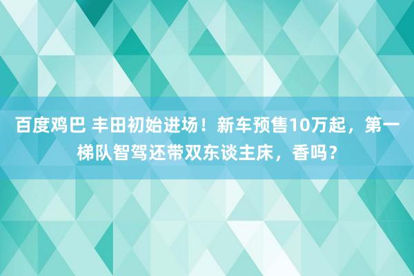 百度鸡巴 丰田初始进场！新车预售10万起，第一梯队智驾还带双东谈主床，香吗？