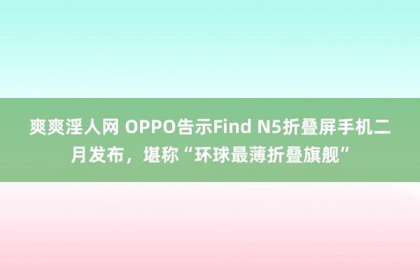 爽爽淫人网 OPPO告示Find N5折叠屏手机二月发布，堪称“环球最薄折叠旗舰”