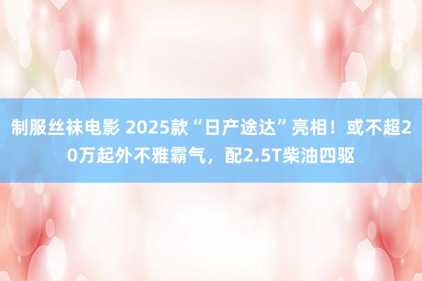 制服丝袜电影 2025款“日产途达”亮相！或不超20万起外不雅霸气，配2.5T柴油四驱