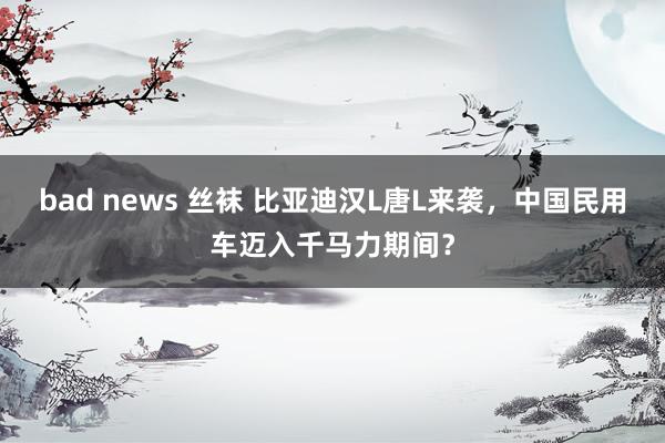 bad news 丝袜 比亚迪汉L唐L来袭，中国民用车迈入千马力期间？