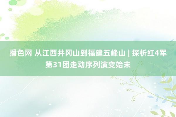 播色网 从江西井冈山到福建五峰山 | 探析红4军第31团走动序列演变始末