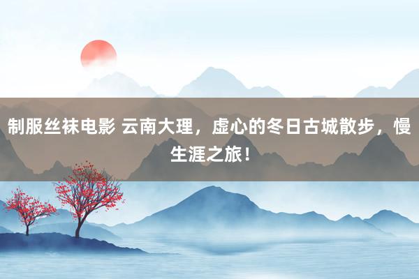 制服丝袜电影 云南大理，虚心的冬日古城散步，慢生涯之旅！