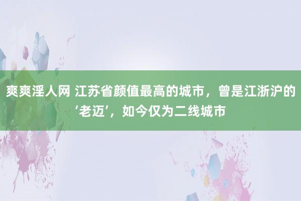 爽爽淫人网 江苏省颜值最高的城市，曾是江浙沪的‘老迈’，如今仅为二线城市