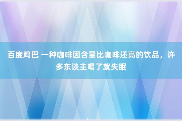 百度鸡巴 一种咖啡因含量比咖啡还高的饮品，许多东谈主喝了就失眠