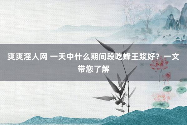 爽爽淫人网 一天中什么期间段吃蜂王浆好？一文带您了解