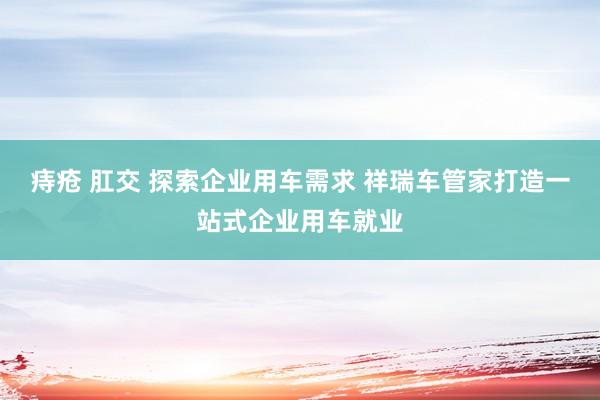 痔疮 肛交 探索企业用车需求 祥瑞车管家打造一站式企业用车就业