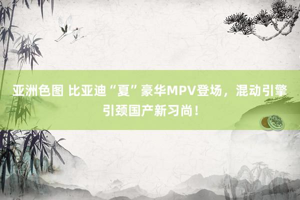 亚洲色图 比亚迪“夏”豪华MPV登场，混动引擎引颈国产新习尚！