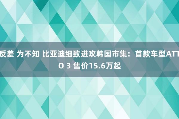 反差 为不知 比亚迪细致进攻韩国市集：首款车型ATTO 3 售价15.6万起