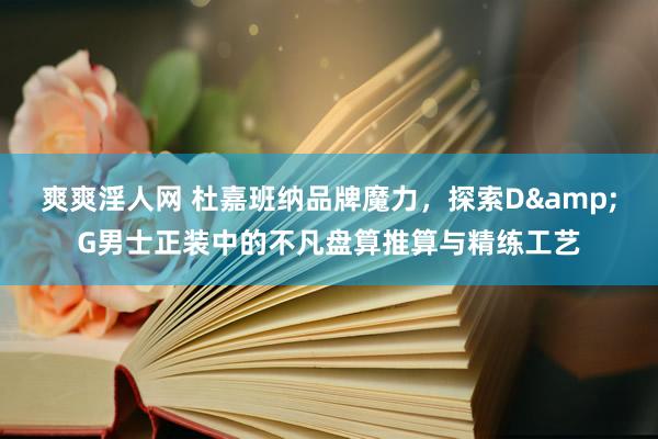 爽爽淫人网 杜嘉班纳品牌魔力，探索D&G男士正装中的不凡盘算推算与精练工艺