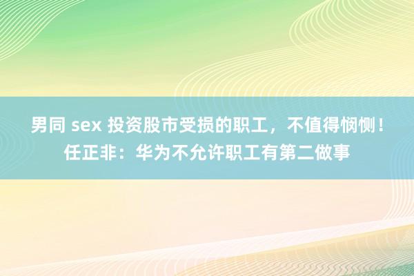 男同 sex 投资股市受损的职工，不值得悯恻！任正非：华为不允许职工有第二做事