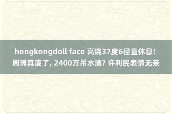 hongkongdoll face 高烧37度6径直休息! 周琦真废了， 2400万吊水漂? 许利民表情无奈