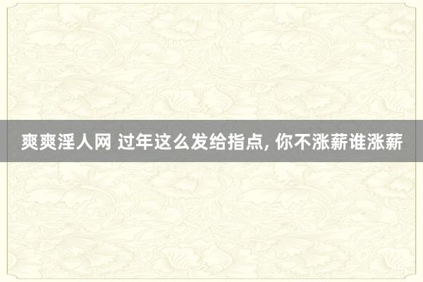 爽爽淫人网 过年这么发给指点， 你不涨薪谁涨薪