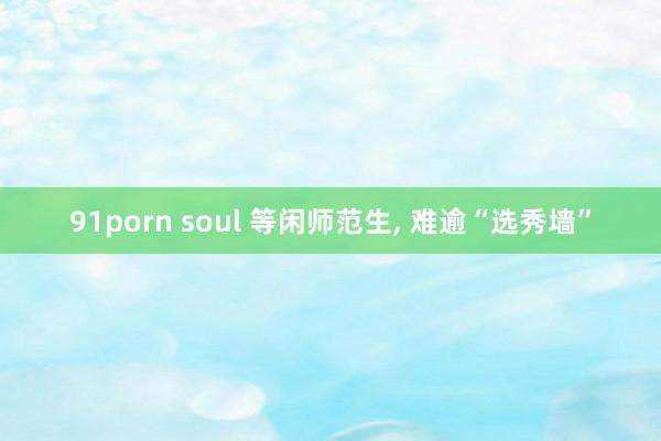 91porn soul 等闲师范生， 难逾“选秀墙”