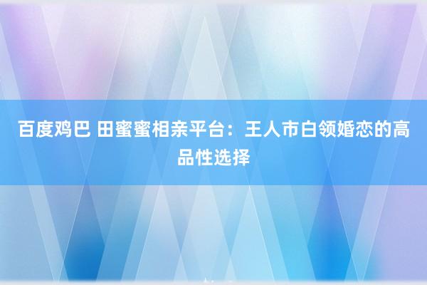 百度鸡巴 田蜜蜜相亲平台：王人市白领婚恋的高品性选择