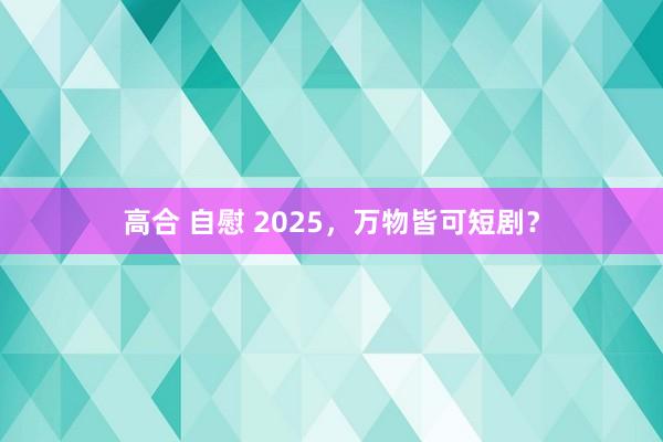 高合 自慰 2025，万物皆可短剧？